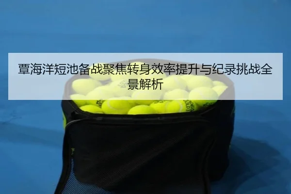 覃海洋短池备战聚焦转身效率提升与纪录挑战全景解析